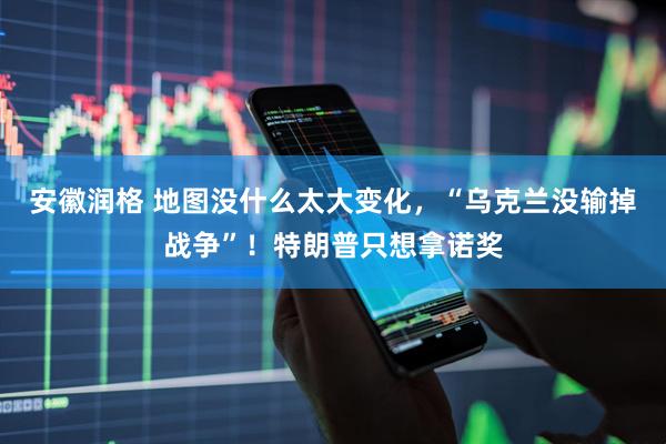 安徽润格 地图没什么太大变化，“乌克兰没输掉战争”！特朗普只想拿诺奖