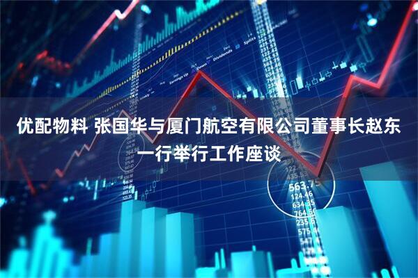 优配物料 张国华与厦门航空有限公司董事长赵东一行举行工作座谈