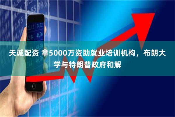 天诚配资 拿5000万资助就业培训机构，布朗大学与特朗普政府和解