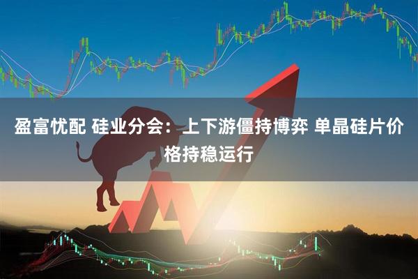 盈富忧配 硅业分会：上下游僵持博弈 单晶硅片价格持稳运行