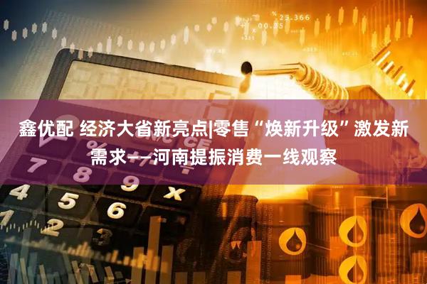 鑫优配 经济大省新亮点|零售“焕新升级”激发新需求——河南提振消费一线观察