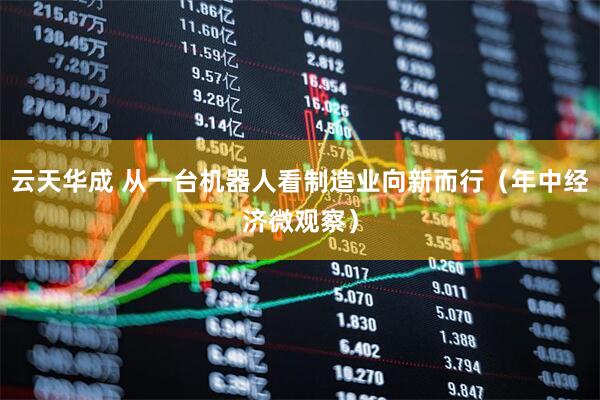 云天华成 从一台机器人看制造业向新而行（年中经济微观察）