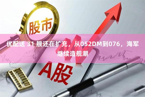 优配送 31 艘还在扩充，从052DM到076，海军继续造舰潮