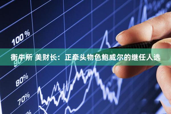 衡牛所 美财长：正牵头物色鲍威尔的继任人选