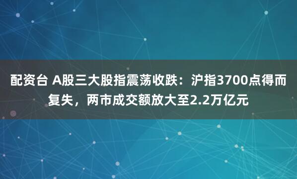 配资台 A股三大股指震荡收跌：沪指3700点得而复失，两市成交额放大至2.2万亿元