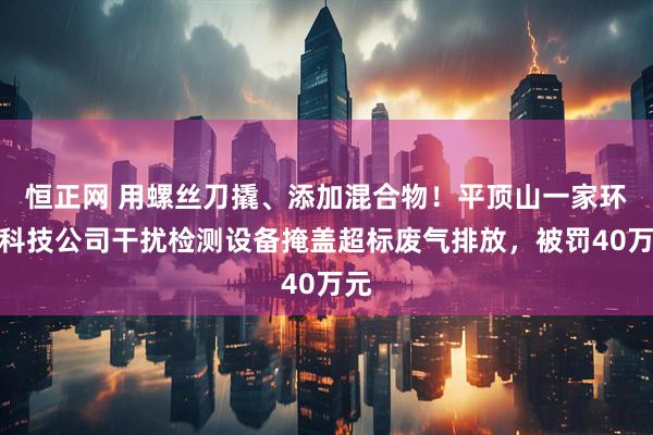 恒正网 用螺丝刀撬、添加混合物！平顶山一家环保科技公司干扰检测设备掩盖超标废气排放，被罚40万元
