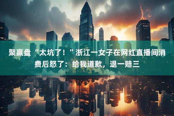 聚赢盘 “太坑了！”浙江一女子在网红直播间消费后怒了：给我道歉，退一赔三