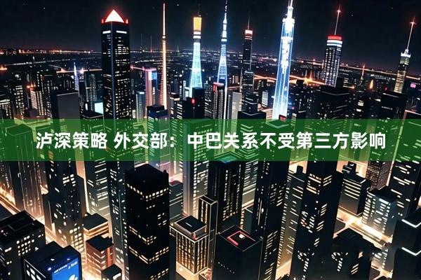 泸深策略 外交部:中巴关系不受第三方影响