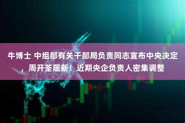 牛博士 中组部有关干部局负责同志宣布中央决定，周开荃履新！近期央企负责人密集调整