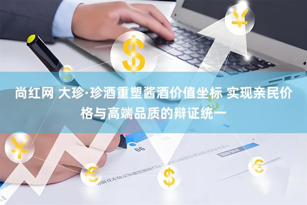 尚红网 大珍·珍酒重塑酱酒价值坐标 实现亲民价格与高端品质的辩证统一