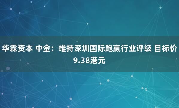 华霖资本 中金:维持深圳国际跑赢行业评级 目标价9.38港元