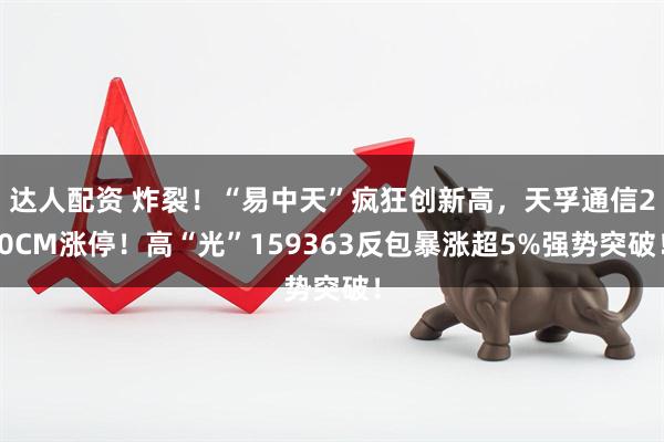 达人配资 炸裂!“易中天”疯狂创新高,天孚通信20CM涨停!高“光”159363反包暴涨超5%强势突破!