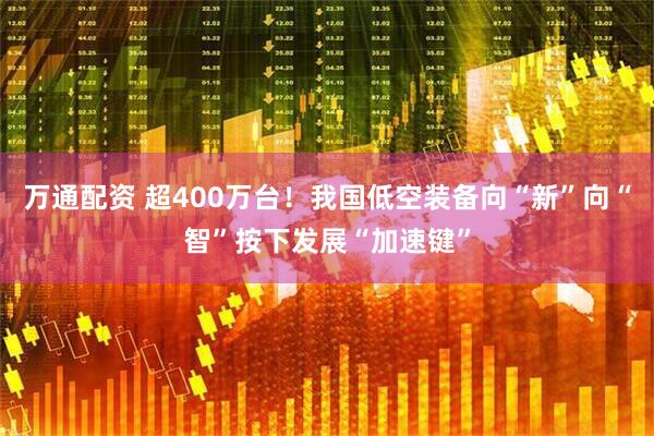 万通配资 超400万台!我国低空装备向“新”向“智”按下发展“加速键”