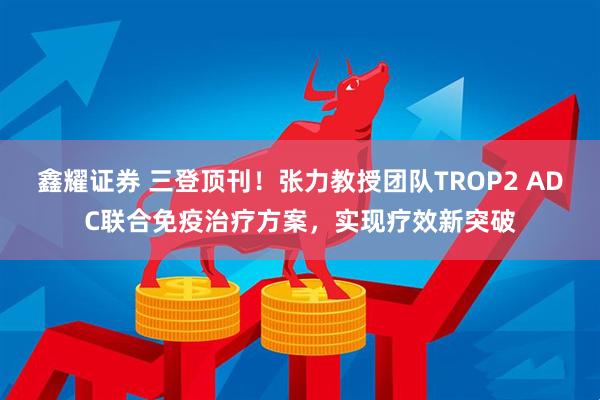 鑫耀证券 三登顶刊！张力教授团队TROP2 ADC联合免疫治疗方案，实现疗效新突破
