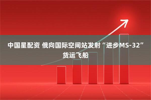 中国星配资 俄向国际空间站发射“进步MS-32”货运飞船