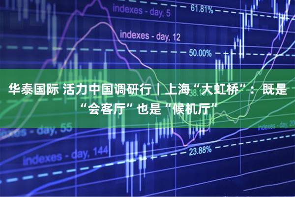 华泰国际 活力中国调研行｜上海“大虹桥”：既是“会客厅”也是“候机厅”