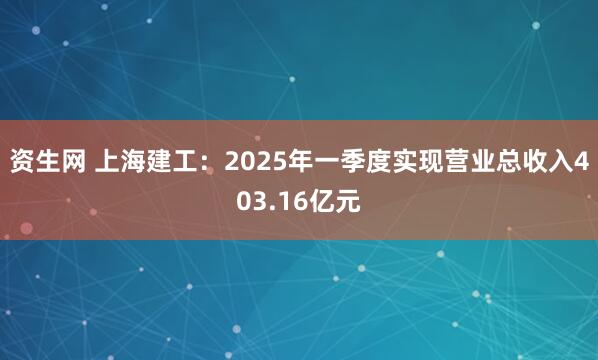资生网 上海建工：2025年一季度实现营业总收入403.16亿元