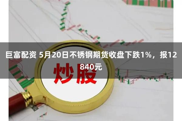 巨富配资 5月20日不锈钢期货收盘下跌1%，报12840元