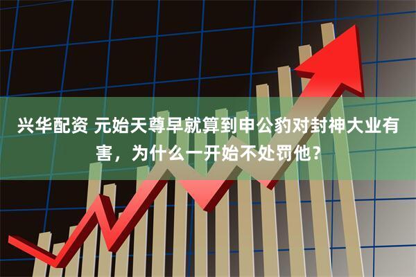 兴华配资 元始天尊早就算到申公豹对封神大业有害，为什么一开始不处罚他？