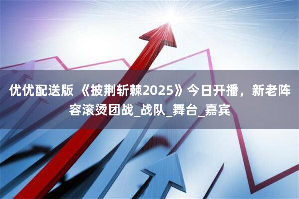优优配送版 《披荆斩棘2025》今日开播,新老阵容滚烫团战_战队_舞台_嘉宾