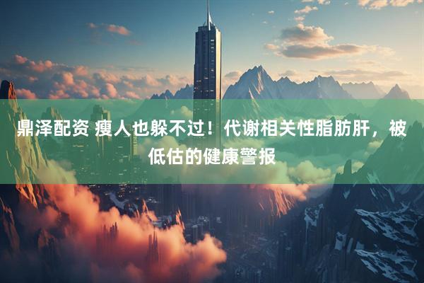 鼎泽配资 瘦人也躲不过！代谢相关性脂肪肝，被低估的健康警报