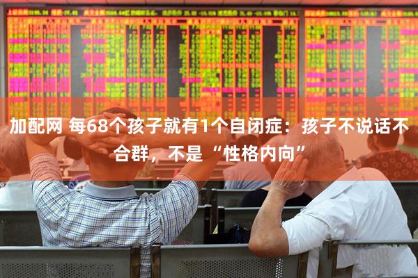 加配网 每68个孩子就有1个自闭症：孩子不说话不合群，不是 “性格内向”