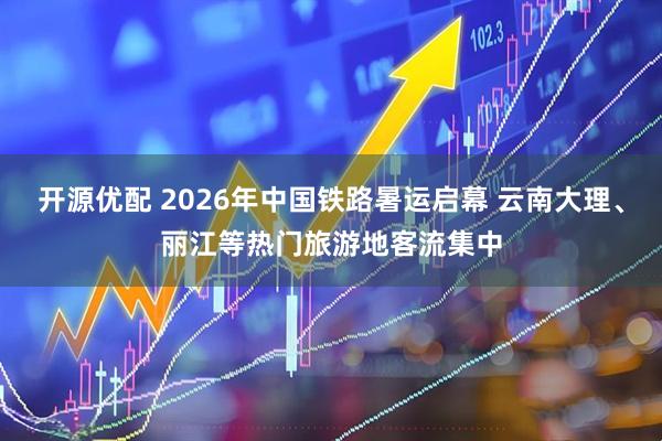 开源优配 2026年中国铁路暑运启幕 云南大理、丽江等热门旅游地客流集中