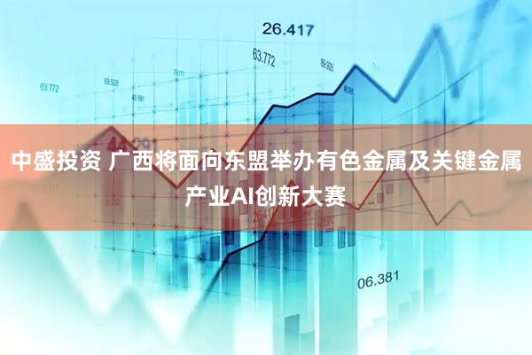 中盛投资 广西将面向东盟举办有色金属及关键金属产业AI创新大赛