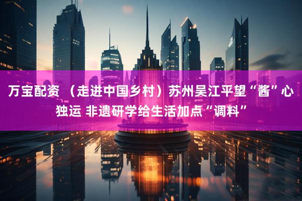 万宝配资 （走进中国乡村）苏州吴江平望“酱”心独运 非遗研学给生活加点“调料”